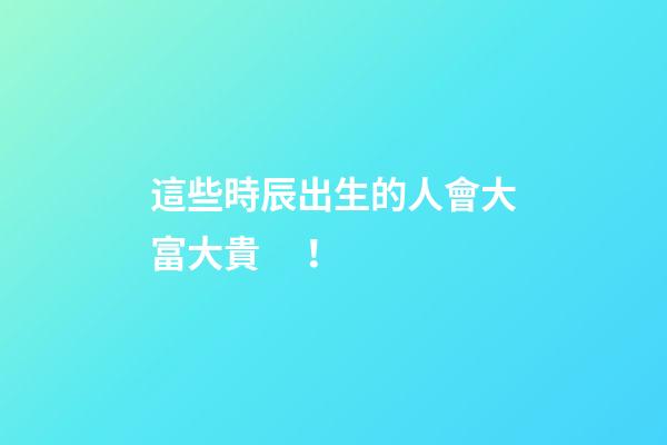 這些時辰出生的人會大富大貴！